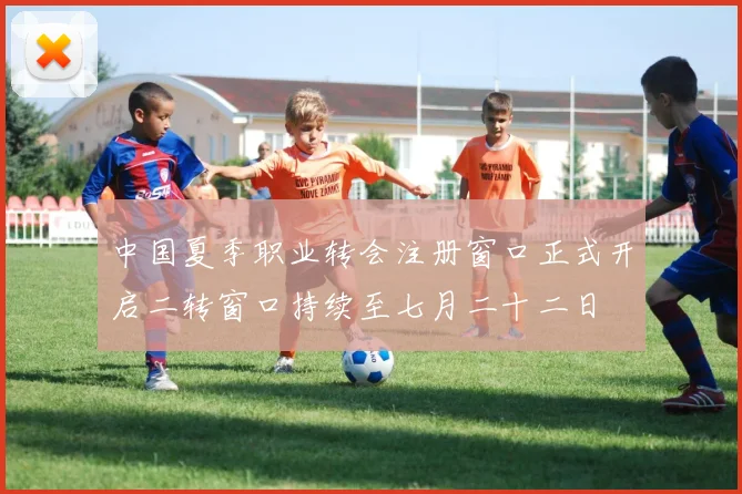 中国夏季职业转会注册窗口正式开启二转窗口持续至七月二十二日
