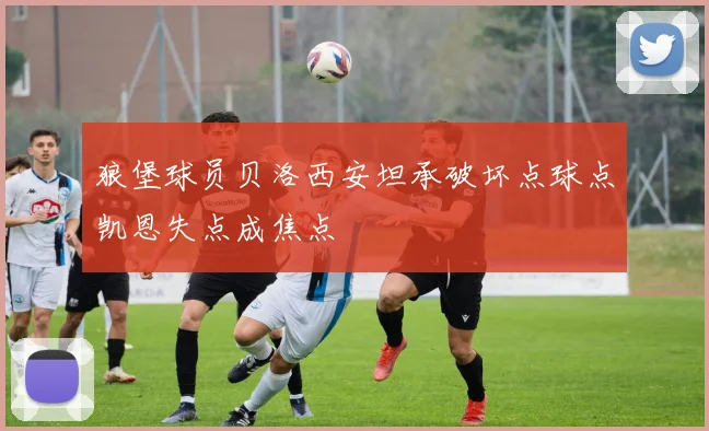 狼堡球员贝洛西安坦承破坏点球点凯恩失点成焦点