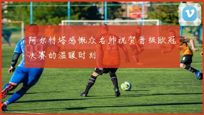 阿尔特塔感慨众名帅祝贺晋级欧冠决赛的温暖时刻
