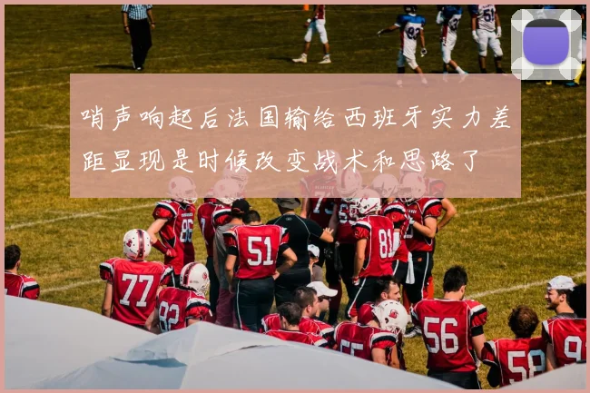 哨声响起后法国输给西班牙实力差距显现是时候改变战术和思路了