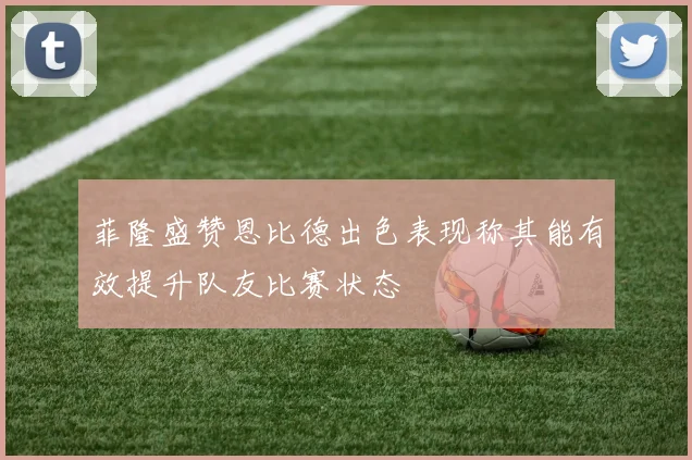 菲隆盛赞恩比德出色表现称其能有效提升队友比赛状态