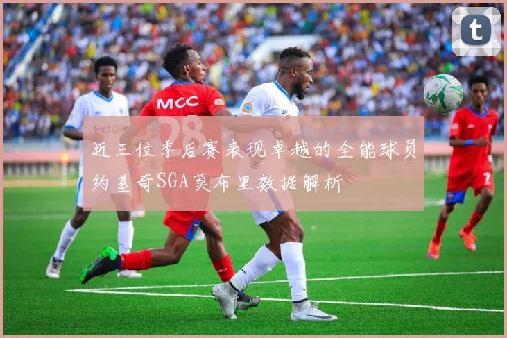 近三位季后赛表现卓越的全能球员约基奇SGA莫布里数据解析