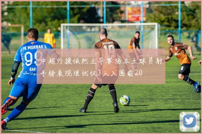 中超外援依然主导赛场本土球员射手榜表现堪忧仅3人入围前20
