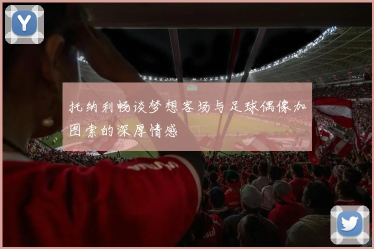 托纳利畅谈梦想客场与足球偶像加图索的深厚情感