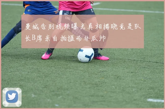 曼城告别视频曝光真相揭晓竟是队长B席亲自拍摄而非瓜帅