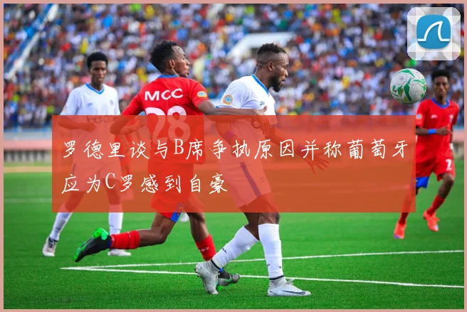 罗德里谈与B席争执原因并称葡萄牙应为C罗感到自豪