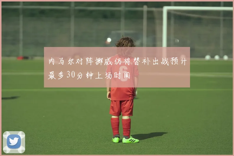 内马尔对阵挪威仍将替补出战预计最多30分钟上场时间