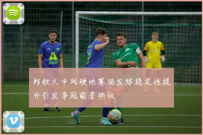 郑钦文中网硬地赛场发球稳定性提升引发争冠前景热议
