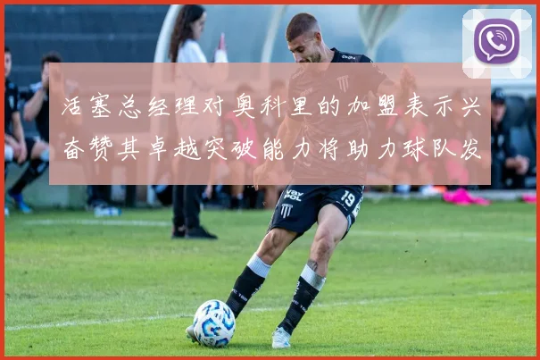 活塞总经理对奥科里的加盟表示兴奋赞其卓越突破能力将助力球队发展