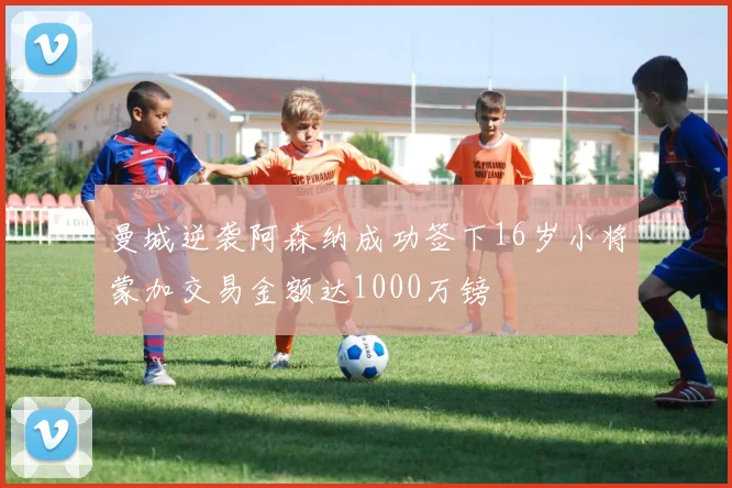 曼城逆袭阿森纳成功签下16岁小将蒙加交易金额达1000万镑
