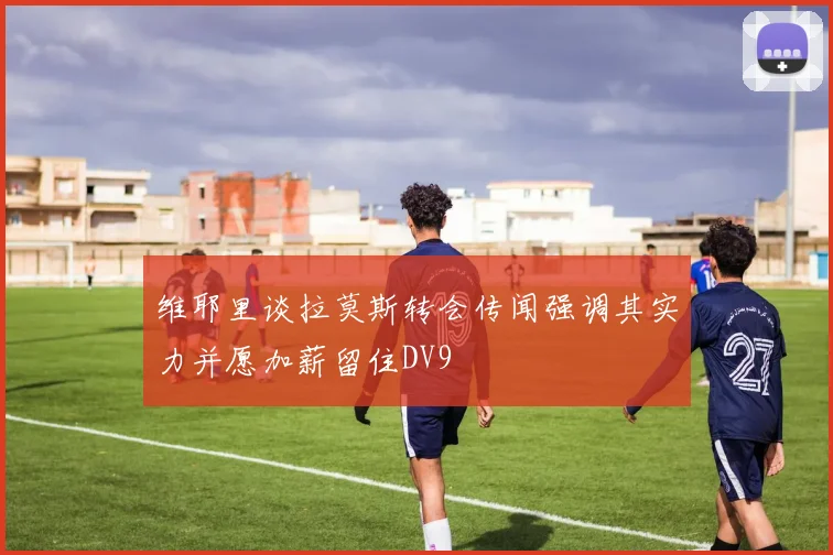 维耶里谈拉莫斯转会传闻强调其实力并愿加薪留住DV9