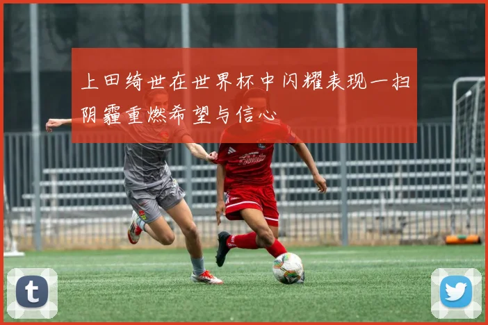 上田绮世在世界杯中闪耀表现一扫阴霾重燃希望与信心