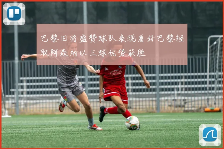 巴黎旧将盛赞球队表现看好巴黎轻取阿森纳以三球优势获胜