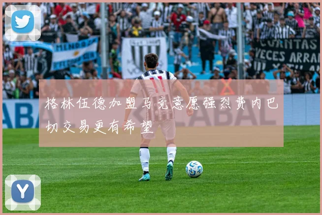 格林伍德加盟马竞意愿强烈费内巴切交易更有希望