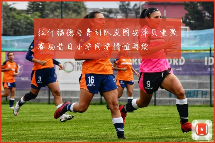 拉什福德与青训队友图安泽贝重聚赛场昔日小学同学情谊再续