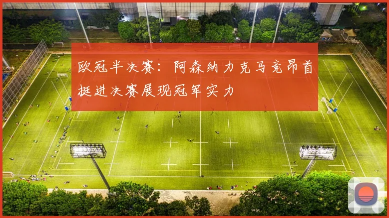 欧冠半决赛：阿森纳力克马竞昂首挺进决赛展现冠军实力