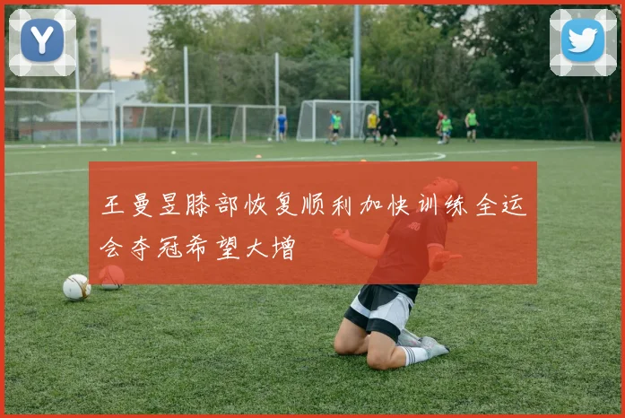 王曼昱膝部恢复顺利加快训练全运会夺冠希望大增
