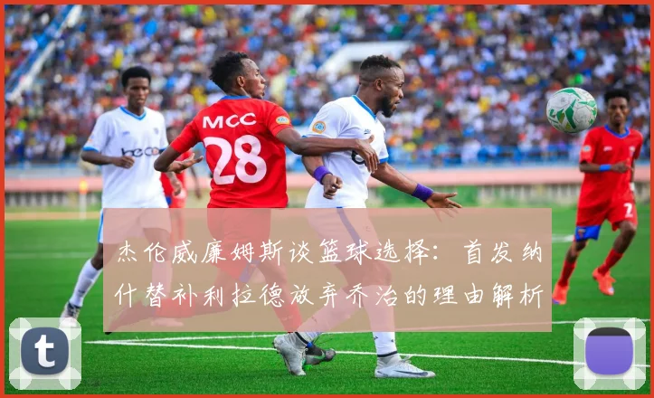 杰伦威廉姆斯谈篮球选择：首发纳什替补利拉德放弃乔治的理由解析