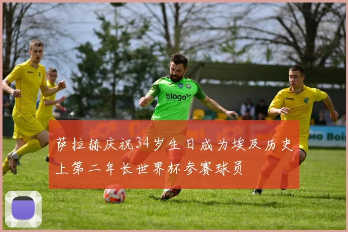 萨拉赫庆祝34岁生日成为埃及历史上第二年长世界杯参赛球员