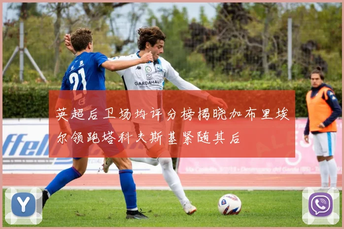 英超后卫场均评分榜揭晓加布里埃尔领跑塔科夫斯基紧随其后