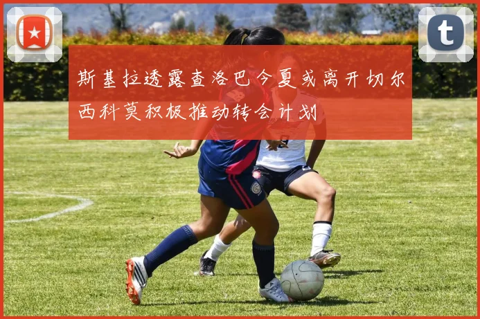 斯基拉透露查洛巴今夏或离开切尔西科莫积极推动转会计划