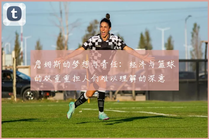 詹姆斯的梦想与责任：经济与篮球的双重重担人们难以理解的深意