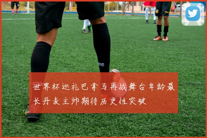 世界杯巡礼巴拿马再战舞台年龄最长丹麦主帅期待历史性突破