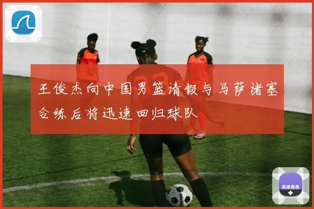 王俊杰向中国男篮请假与马萨诸塞合练后将迅速回归球队